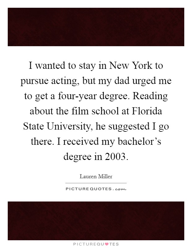 I wanted to stay in New York to pursue acting, but my dad urged me to get a four-year degree. Reading about the film school at Florida State University, he suggested I go there. I received my bachelor's degree in 2003. Picture Quote #1