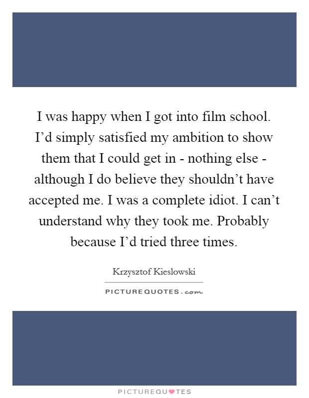 I was happy when I got into film school. I'd simply satisfied my ambition to show them that I could get in - nothing else - although I do believe they shouldn't have accepted me. I was a complete idiot. I can't understand why they took me. Probably because I'd tried three times. Picture Quote #1