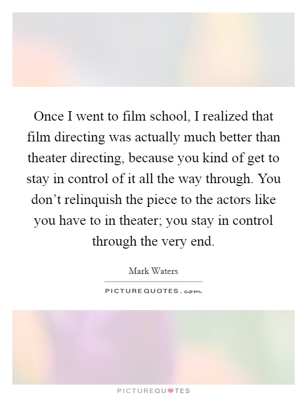 Once I went to film school, I realized that film directing was actually much better than theater directing, because you kind of get to stay in control of it all the way through. You don't relinquish the piece to the actors like you have to in theater; you stay in control through the very end. Picture Quote #1