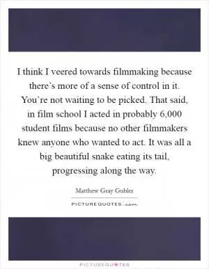 I think I veered towards filmmaking because there’s more of a sense of control in it. You’re not waiting to be picked. That said, in film school I acted in probably 6,000 student films because no other filmmakers knew anyone who wanted to act. It was all a big beautiful snake eating its tail, progressing along the way Picture Quote #1