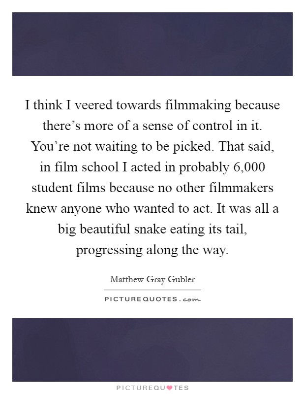 I think I veered towards filmmaking because there's more of a sense of control in it. You're not waiting to be picked. That said, in film school I acted in probably 6,000 student films because no other filmmakers knew anyone who wanted to act. It was all a big beautiful snake eating its tail, progressing along the way. Picture Quote #1