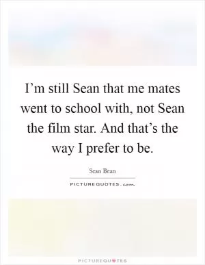 I’m still Sean that me mates went to school with, not Sean the film star. And that’s the way I prefer to be Picture Quote #1