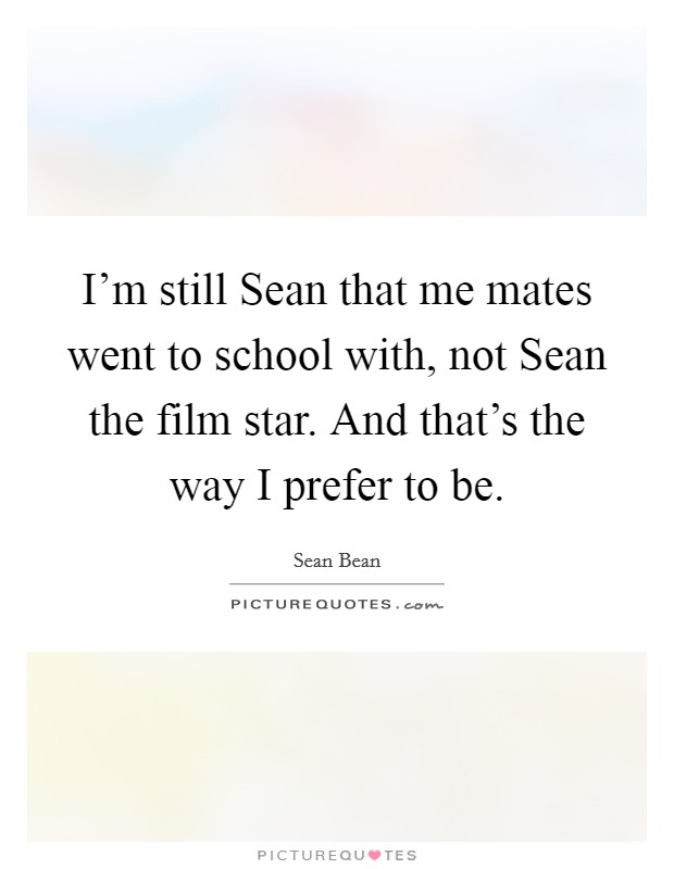 I'm still Sean that me mates went to school with, not Sean the film star. And that's the way I prefer to be. Picture Quote #1