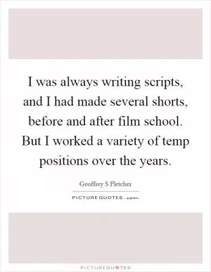 I was always writing scripts, and I had made several shorts, before and after film school. But I worked a variety of temp positions over the years Picture Quote #1