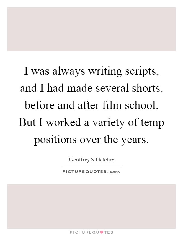 I was always writing scripts, and I had made several shorts, before and after film school. But I worked a variety of temp positions over the years. Picture Quote #1