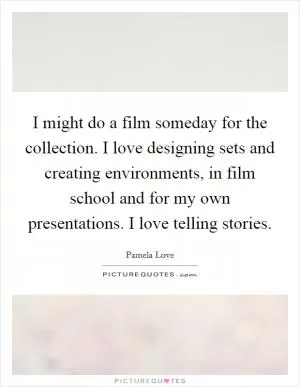 I might do a film someday for the collection. I love designing sets and creating environments, in film school and for my own presentations. I love telling stories Picture Quote #1