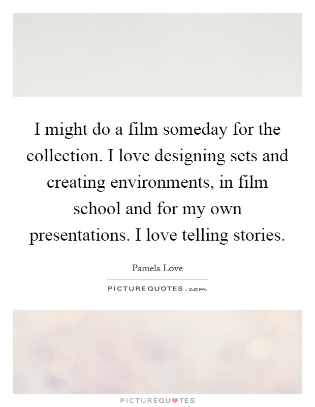 I might do a film someday for the collection. I love designing sets and creating environments, in film school and for my own presentations. I love telling stories. Picture Quote #1
