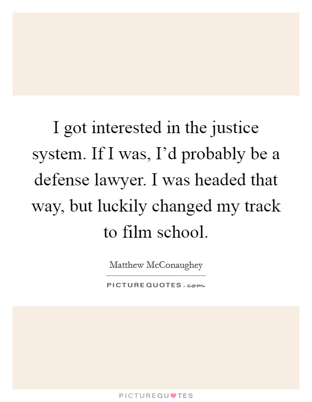 I got interested in the justice system. If I was, I'd probably be a defense lawyer. I was headed that way, but luckily changed my track to film school. Picture Quote #1