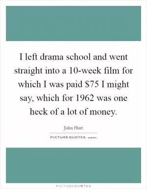 I left drama school and went straight into a 10-week film for which I was paid $75 I might say, which for 1962 was one heck of a lot of money Picture Quote #1