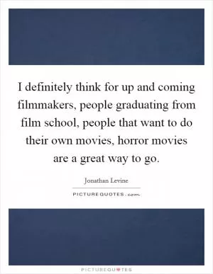 I definitely think for up and coming filmmakers, people graduating from film school, people that want to do their own movies, horror movies are a great way to go Picture Quote #1