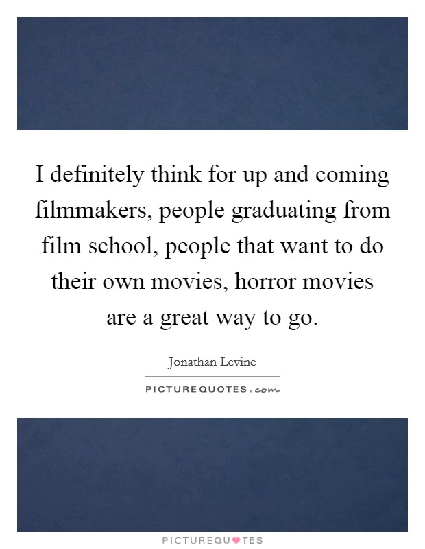 I definitely think for up and coming filmmakers, people graduating from film school, people that want to do their own movies, horror movies are a great way to go. Picture Quote #1