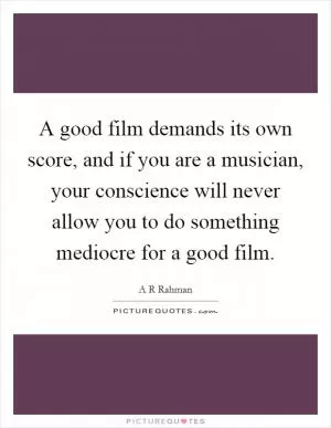 A good film demands its own score, and if you are a musician, your conscience will never allow you to do something mediocre for a good film Picture Quote #1