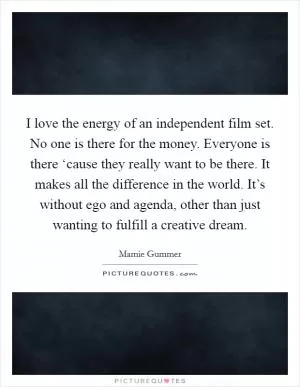 I love the energy of an independent film set. No one is there for the money. Everyone is there ‘cause they really want to be there. It makes all the difference in the world. It’s without ego and agenda, other than just wanting to fulfill a creative dream Picture Quote #1