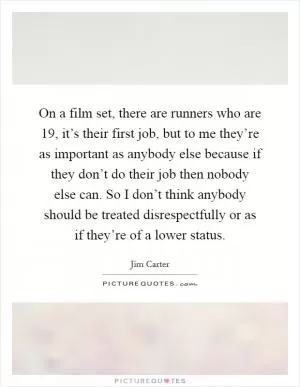 On a film set, there are runners who are 19, it’s their first job, but to me they’re as important as anybody else because if they don’t do their job then nobody else can. So I don’t think anybody should be treated disrespectfully or as if they’re of a lower status Picture Quote #1