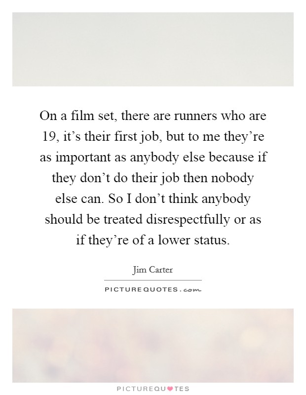 On a film set, there are runners who are 19, it's their first job, but to me they're as important as anybody else because if they don't do their job then nobody else can. So I don't think anybody should be treated disrespectfully or as if they're of a lower status. Picture Quote #1