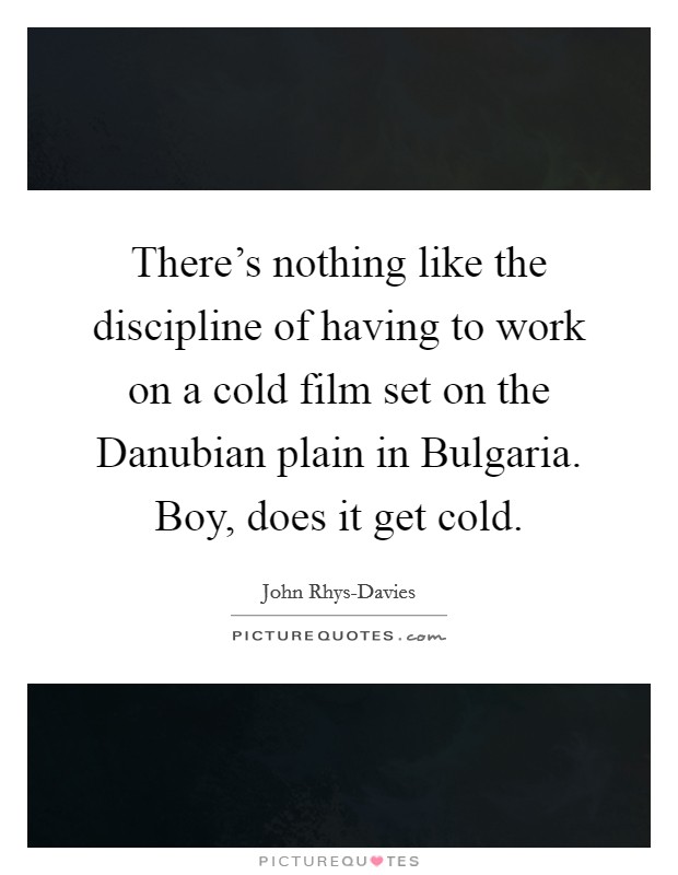 There's nothing like the discipline of having to work on a cold film set on the Danubian plain in Bulgaria. Boy, does it get cold. Picture Quote #1