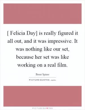 [ Felicia Day] is really figured it all out, and it was impressive. It was nothing like our set, because her set was like working on a real film Picture Quote #1