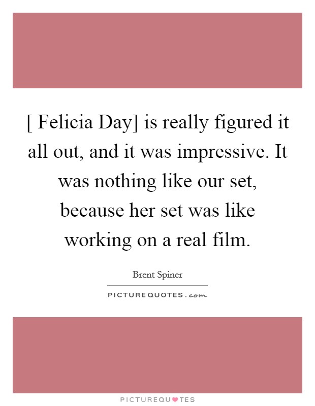[ Felicia Day] is really figured it all out, and it was impressive. It was nothing like our set, because her set was like working on a real film. Picture Quote #1