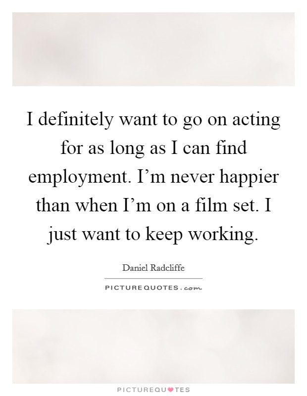 I definitely want to go on acting for as long as I can find employment. I'm never happier than when I'm on a film set. I just want to keep working. Picture Quote #1
