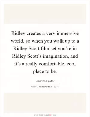 Ridley creates a very immersive world, so when you walk up to a Ridley Scott film set you’re in Ridley Scott’s imagination, and it’s a really comfortable, cool place to be Picture Quote #1