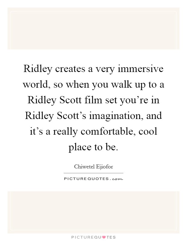 Ridley creates a very immersive world, so when you walk up to a Ridley Scott film set you're in Ridley Scott's imagination, and it's a really comfortable, cool place to be. Picture Quote #1