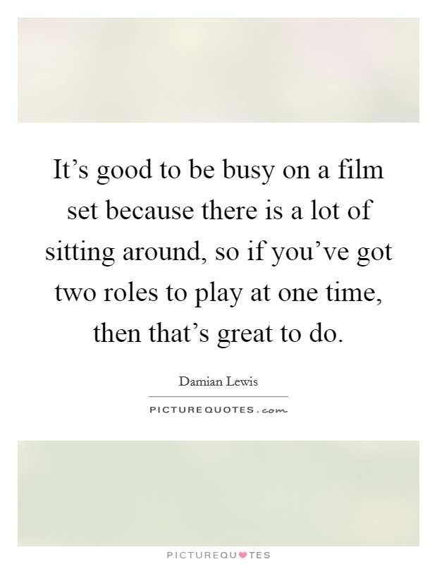 It's good to be busy on a film set because there is a lot of sitting around, so if you've got two roles to play at one time, then that's great to do. Picture Quote #1