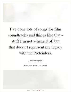 I’ve done lots of songs for film soundtracks and things like that - stuff I’m not ashamed of, but that doesn’t represent my legacy with the Pretenders Picture Quote #1