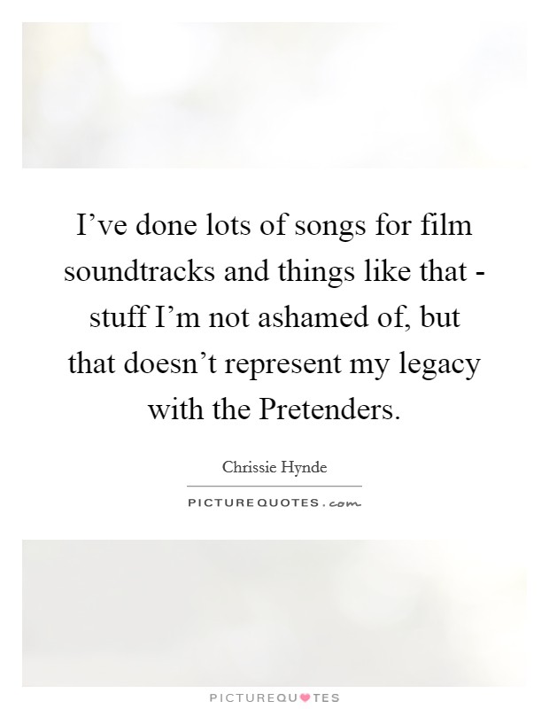 I've done lots of songs for film soundtracks and things like that - stuff I'm not ashamed of, but that doesn't represent my legacy with the Pretenders. Picture Quote #1