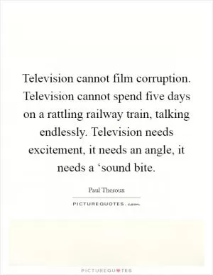 Television cannot film corruption. Television cannot spend five days on a rattling railway train, talking endlessly. Television needs excitement, it needs an angle, it needs a ‘sound bite Picture Quote #1