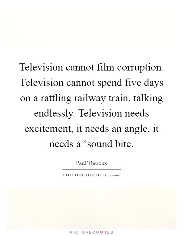 Television cannot film corruption. Television cannot spend five days on a rattling railway train, talking endlessly. Television needs excitement, it needs an angle, it needs a ‘sound bite. Picture Quote #1