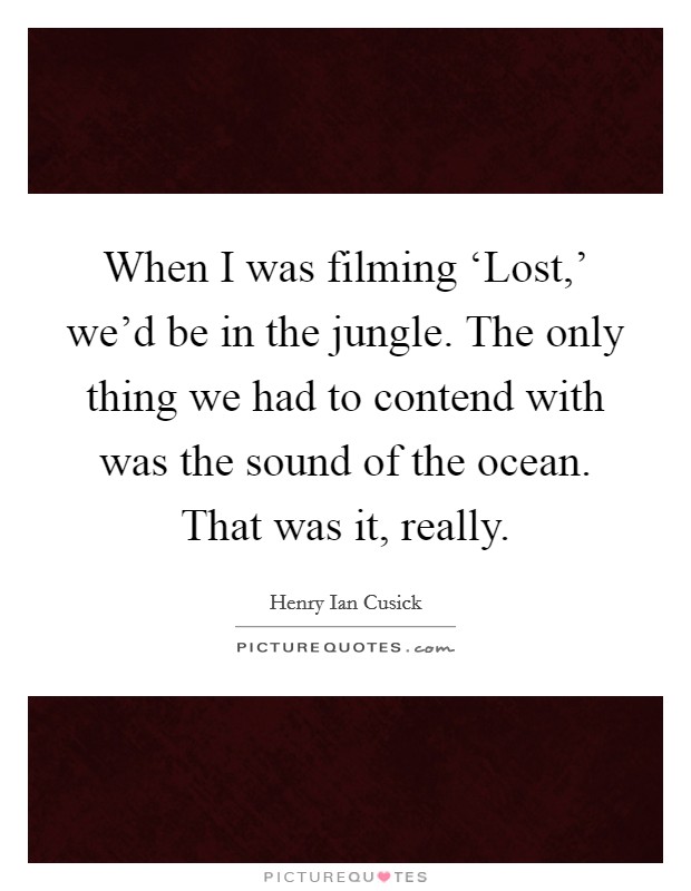 When I was filming ‘Lost,' we'd be in the jungle. The only thing we had to contend with was the sound of the ocean. That was it, really. Picture Quote #1