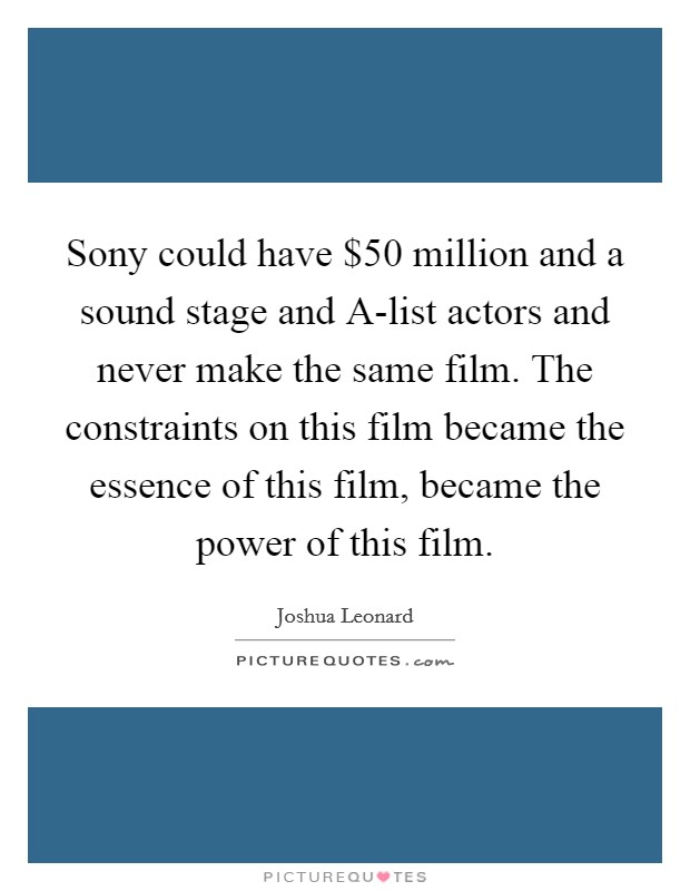 Sony could have $50 million and a sound stage and A-list actors and never make the same film. The constraints on this film became the essence of this film, became the power of this film. Picture Quote #1