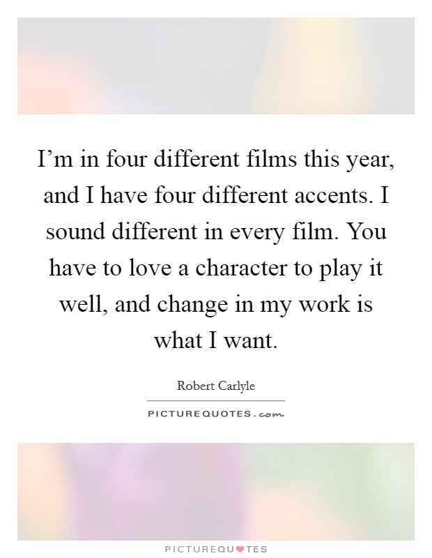 I'm in four different films this year, and I have four different accents. I sound different in every film. You have to love a character to play it well, and change in my work is what I want. Picture Quote #1