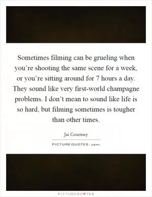 Sometimes filming can be grueling when you’re shooting the same scene for a week, or you’re sitting around for 7 hours a day. They sound like very first-world champagne problems. I don’t mean to sound like life is so hard, but filming sometimes is tougher than other times Picture Quote #1