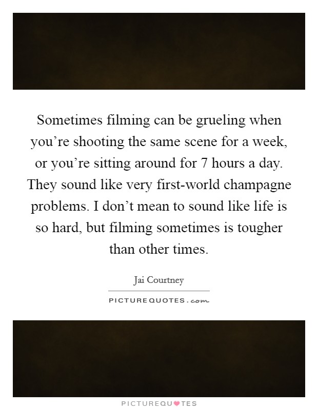 Sometimes filming can be grueling when you're shooting the same scene for a week, or you're sitting around for 7 hours a day. They sound like very first-world champagne problems. I don't mean to sound like life is so hard, but filming sometimes is tougher than other times. Picture Quote #1