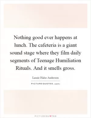 Nothing good ever happens at lunch. The cafeteria is a giant sound stage where they film daily segments of Teenage Humiliation Rituals. And it smells gross Picture Quote #1