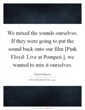 We mixed the sounds ourselves. If they were going to put the sound back onto our film [Pink Floyd: Live at Pompeii.], we wanted to mix it ourselves Picture Quote #1