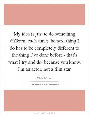 My idea is just to do something different each time; the next thing I do has to be completely different to the thing I’ve done before - that’s what I try and do, because you know, I’m an actor, not a film star Picture Quote #1