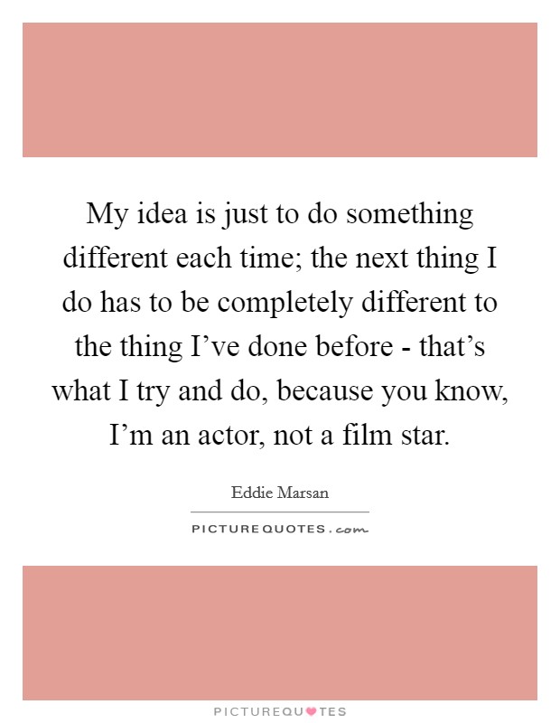 My idea is just to do something different each time; the next thing I do has to be completely different to the thing I've done before - that's what I try and do, because you know, I'm an actor, not a film star. Picture Quote #1
