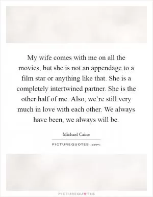My wife comes with me on all the movies, but she is not an appendage to a film star or anything like that. She is a completely intertwined partner. She is the other half of me. Also, we’re still very much in love with each other. We always have been, we always will be Picture Quote #1