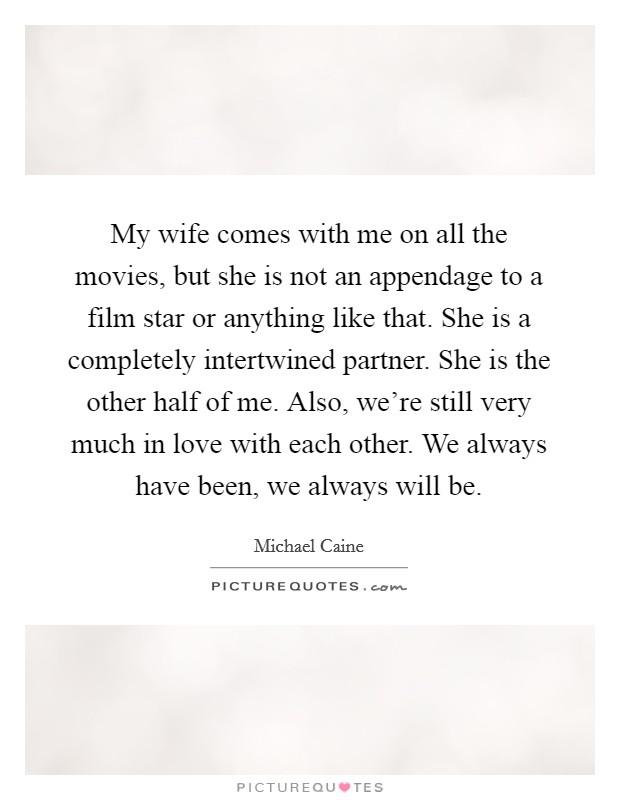 My wife comes with me on all the movies, but she is not an appendage to a film star or anything like that. She is a completely intertwined partner. She is the other half of me. Also, we're still very much in love with each other. We always have been, we always will be. Picture Quote #1