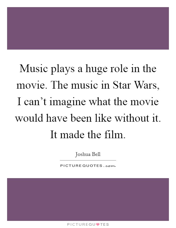 Music plays a huge role in the movie. The music in Star Wars, I can't imagine what the movie would have been like without it. It made the film. Picture Quote #1
