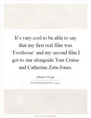It’s very cool to be able to say that my first real film was ‘Footloose’ and my second film I got to star alongside Tom Cruise and Catherine Zeta-Jones Picture Quote #1