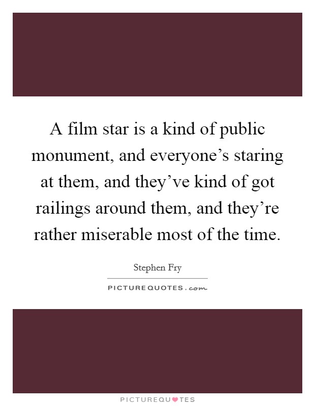 A film star is a kind of public monument, and everyone's staring at them, and they've kind of got railings around them, and they're rather miserable most of the time. Picture Quote #1