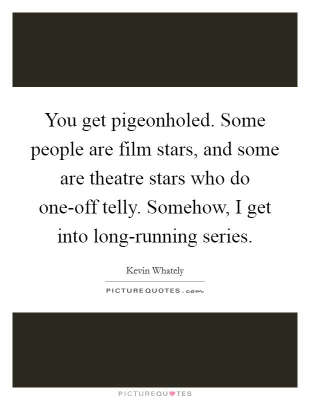 You get pigeonholed. Some people are film stars, and some are theatre stars who do one-off telly. Somehow, I get into long-running series. Picture Quote #1