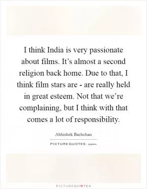 I think India is very passionate about films. It’s almost a second religion back home. Due to that, I think film stars are - are really held in great esteem. Not that we’re complaining, but I think with that comes a lot of responsibility Picture Quote #1