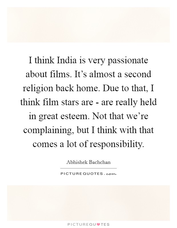 I think India is very passionate about films. It's almost a second religion back home. Due to that, I think film stars are - are really held in great esteem. Not that we're complaining, but I think with that comes a lot of responsibility. Picture Quote #1