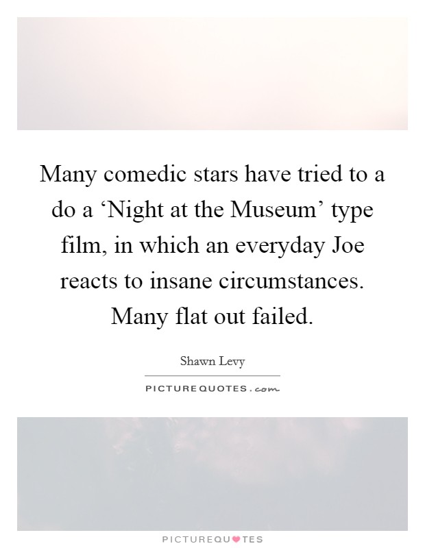 Many comedic stars have tried to a do a ‘Night at the Museum' type film, in which an everyday Joe reacts to insane circumstances. Many flat out failed. Picture Quote #1