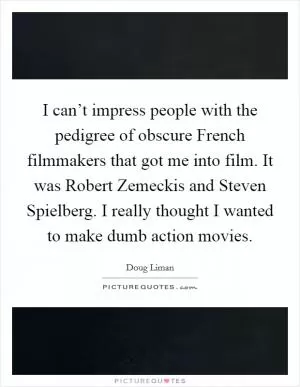 I can’t impress people with the pedigree of obscure French filmmakers that got me into film. It was Robert Zemeckis and Steven Spielberg. I really thought I wanted to make dumb action movies Picture Quote #1