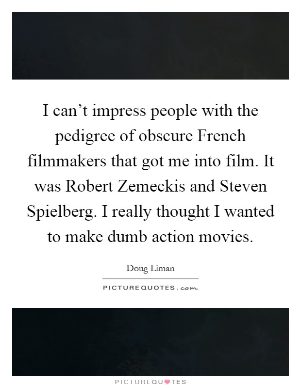 I can't impress people with the pedigree of obscure French filmmakers that got me into film. It was Robert Zemeckis and Steven Spielberg. I really thought I wanted to make dumb action movies. Picture Quote #1
